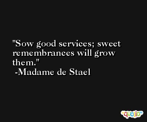 Sow good services; sweet remembrances will grow them. -Madame de Stael