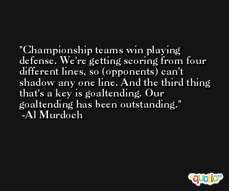 Championship teams win playing defense. We're getting scoring from four different lines, so (opponents) can't shadow any one line. And the third thing that's a key is goaltending. Our goaltending has been outstanding. -Al Murdoch