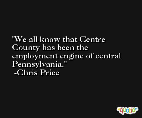 We all know that Centre County has been the employment engine of central Pennsylvania. -Chris Price