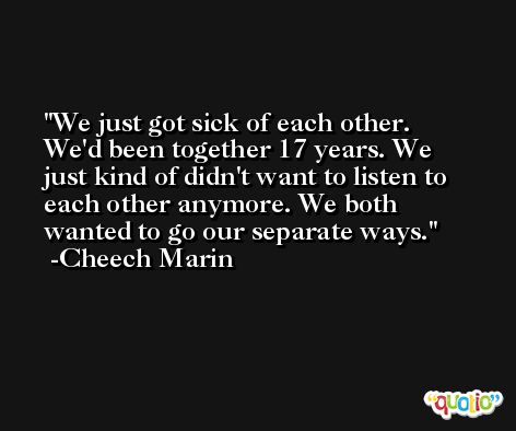 We just got sick of each other. We'd been together 17 years. We just kind of didn't want to listen to each other anymore. We both wanted to go our separate ways. -Cheech Marin