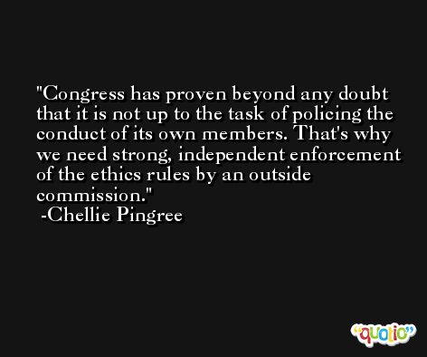 Congress has proven beyond any doubt that it is not up to the task of policing the conduct of its own members. That's why we need strong, independent enforcement of the ethics rules by an outside commission. -Chellie Pingree
