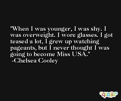 When I was younger, I was shy. I was overweight. I wore glasses. I got teased a lot, I grew up watching pageants, but I never thought I was going to become Miss USA. -Chelsea Cooley