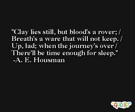Clay lies still, but blood's a rover; / Breath's a ware that will not keep. / Up, lad; when the journey's over / There'll be time enough for sleep. -A. E. Housman