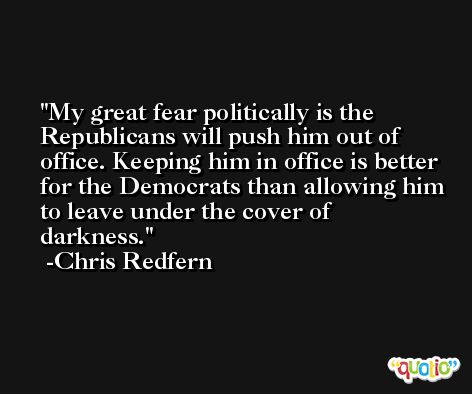 My great fear politically is the Republicans will push him out of office. Keeping him in office is better for the Democrats than allowing him to leave under the cover of darkness. -Chris Redfern
