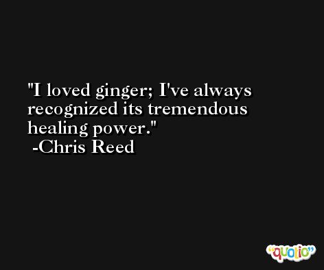 I loved ginger; I've always recognized its tremendous healing power. -Chris Reed