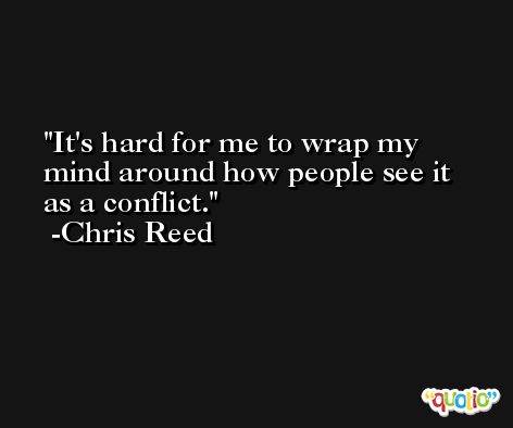 It's hard for me to wrap my mind around how people see it as a conflict. -Chris Reed