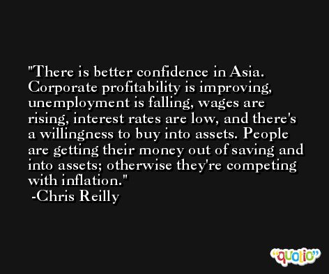 There is better confidence in Asia. Corporate profitability is improving, unemployment is falling, wages are rising, interest rates are low, and there's a willingness to buy into assets. People are getting their money out of saving and into assets; otherwise they're competing with inflation. -Chris Reilly