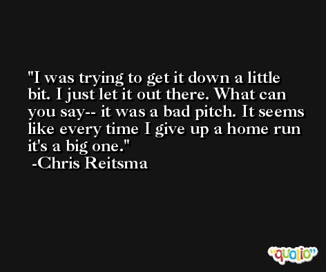 I was trying to get it down a little bit. I just let it out there. What can you say-- it was a bad pitch. It seems like every time I give up a home run it's a big one. -Chris Reitsma