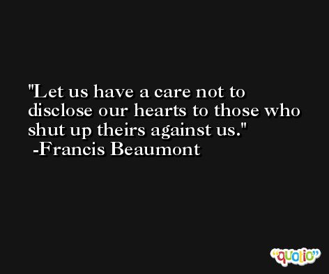 Let us have a care not to disclose our hearts to those who shut up theirs against us. -Francis Beaumont