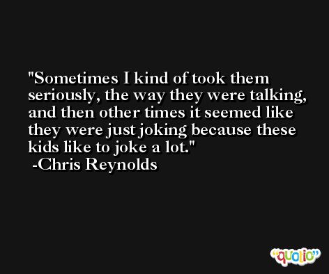 Sometimes I kind of took them seriously, the way they were talking, and then other times it seemed like they were just joking because these kids like to joke a lot. -Chris Reynolds