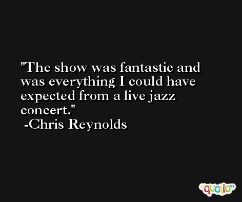 The show was fantastic and was everything I could have expected from a live jazz concert. -Chris Reynolds