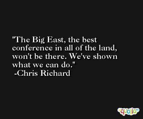 The Big East, the best conference in all of the land, won't be there. We've shown what we can do. -Chris Richard