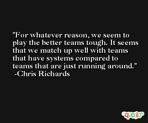 For whatever reason, we seem to play the better teams tough. It seems that we match up well with teams that have systems compared to teams that are just running around. -Chris Richards