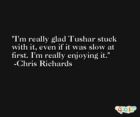 I'm really glad Tushar stuck with it, even if it was slow at first. I'm really enjoying it. -Chris Richards