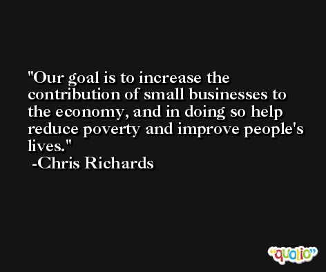 Our goal is to increase the contribution of small businesses to the economy, and in doing so help reduce poverty and improve people's lives. -Chris Richards