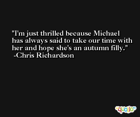 I'm just thrilled because Michael has always said to take our time with her and hope she's an autumn filly. -Chris Richardson