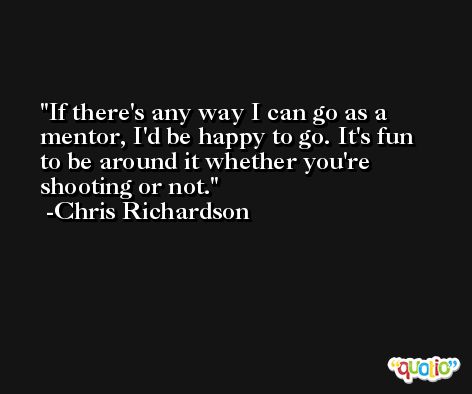 If there's any way I can go as a mentor, I'd be happy to go. It's fun to be around it whether you're shooting or not. -Chris Richardson