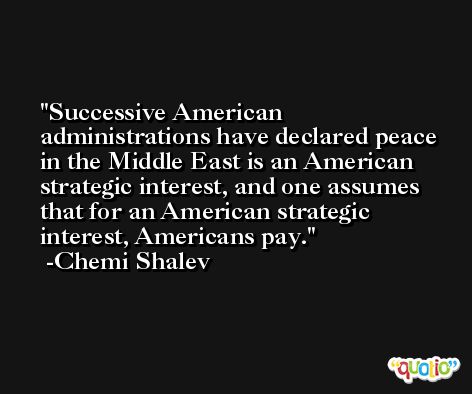 Successive American administrations have declared peace in the Middle East is an American strategic interest, and one assumes that for an American strategic interest, Americans pay. -Chemi Shalev