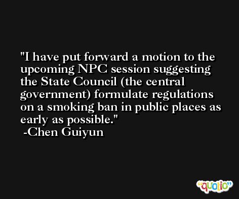 I have put forward a motion to the upcoming NPC session suggesting the State Council (the central government) formulate regulations on a smoking ban in public places as early as possible. -Chen Guiyun