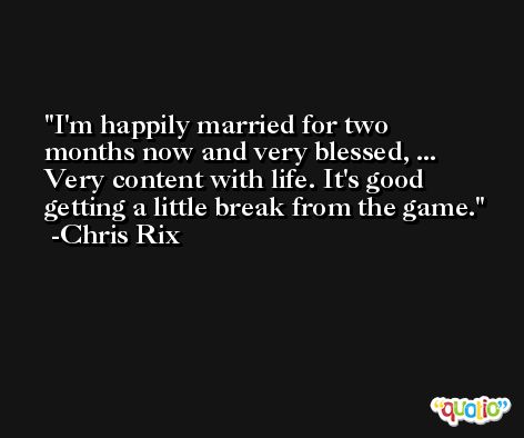 I'm happily married for two months now and very blessed, ... Very content with life. It's good getting a little break from the game. -Chris Rix
