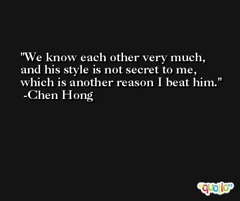 We know each other very much, and his style is not secret to me, which is another reason I beat him. -Chen Hong