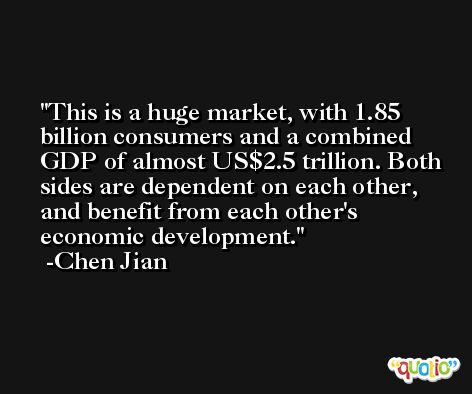 This is a huge market, with 1.85 billion consumers and a combined GDP of almost US$2.5 trillion. Both sides are dependent on each other, and benefit from each other's economic development. -Chen Jian