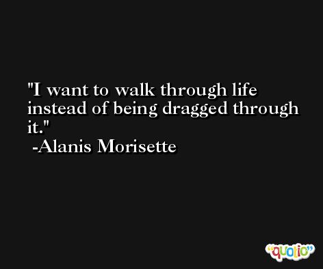 I want to walk through life instead of being dragged through it. -Alanis Morisette