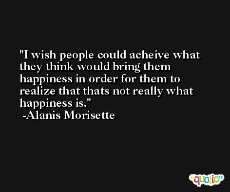 I wish people could acheive what they think would bring them happiness in order for them to realize that thats not really what happiness is. -Alanis Morisette