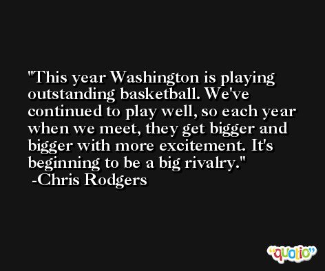This year Washington is playing outstanding basketball. We've continued to play well, so each year when we meet, they get bigger and bigger with more excitement. It's beginning to be a big rivalry. -Chris Rodgers