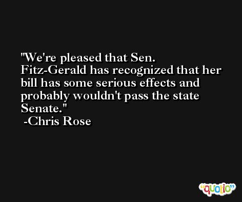 We're pleased that Sen. Fitz-Gerald has recognized that her bill has some serious effects and probably wouldn't pass the state Senate. -Chris Rose