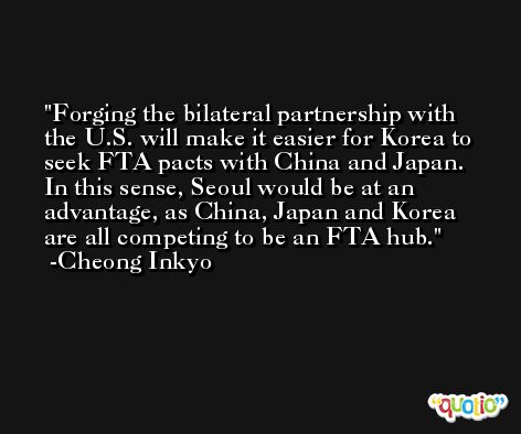 Forging the bilateral partnership with the U.S. will make it easier for Korea to seek FTA pacts with China and Japan. In this sense, Seoul would be at an advantage, as China, Japan and Korea are all competing to be an FTA hub. -Cheong Inkyo