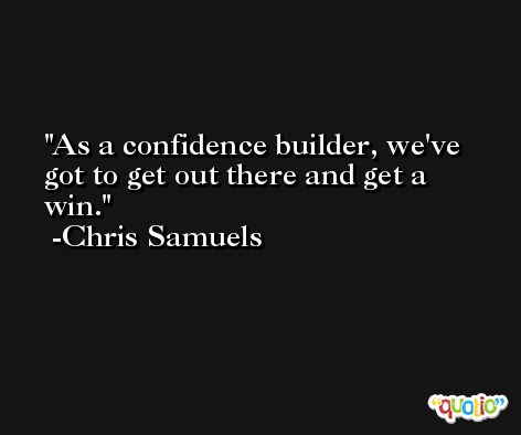 As a confidence builder, we've got to get out there and get a win. -Chris Samuels
