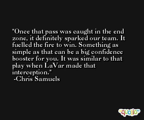 Once that pass was caught in the end zone, it definitely sparked our team. It fuelled the fire to win. Something as simple as that can be a big confidence booster for you. It was similar to that play when LaVar made that interception. -Chris Samuels