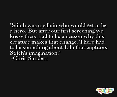 Stitch was a villain who would get to be a hero. But after our first screening we knew there had to be a reason why this creature makes that change. There had to be something about Lilo that captures Stitch's imagination. -Chris Sanders
