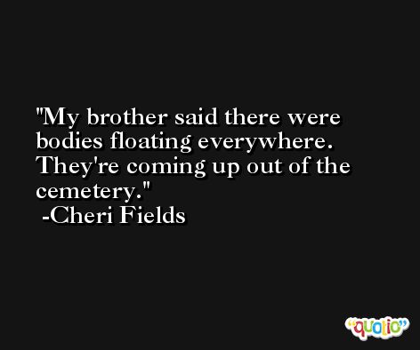 My brother said there were bodies floating everywhere. They're coming up out of the cemetery. -Cheri Fields