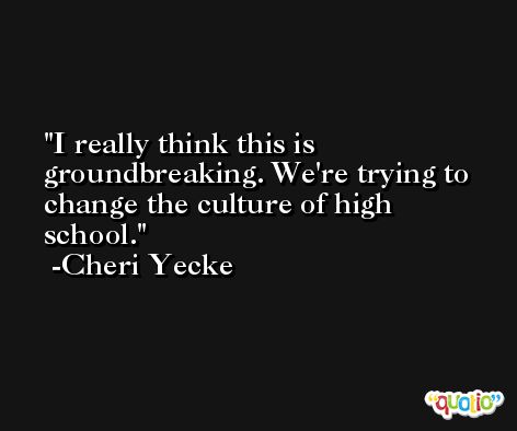 I really think this is groundbreaking. We're trying to change the culture of high school. -Cheri Yecke