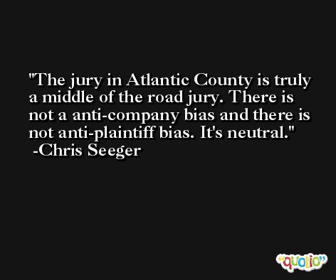 The jury in Atlantic County is truly a middle of the road jury. There is not a anti-company bias and there is not anti-plaintiff bias. It's neutral. -Chris Seeger