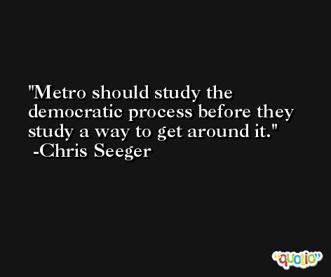 Metro should study the democratic process before they study a way to get around it. -Chris Seeger