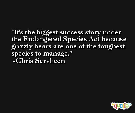 It's the biggest success story under the Endangered Species Act because grizzly bears are one of the toughest species to manage. -Chris Servheen