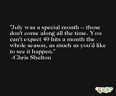 July was a special month -- those don't come along all the time. You can't expect 40 hits a month the whole season, as much as you'd like to see it happen. -Chris Shelton