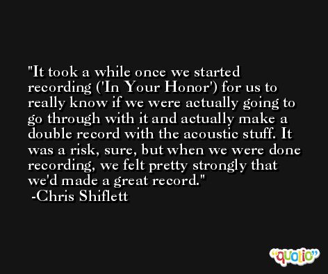 It took a while once we started recording ('In Your Honor') for us to really know if we were actually going to go through with it and actually make a double record with the acoustic stuff. It was a risk, sure, but when we were done recording, we felt pretty strongly that we'd made a great record. -Chris Shiflett