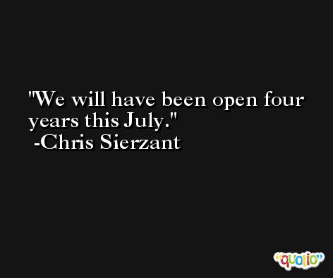 We will have been open four years this July. -Chris Sierzant