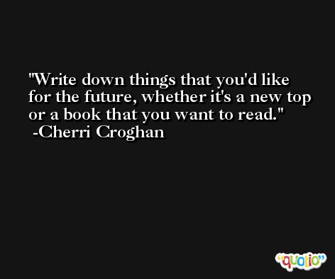 Write down things that you'd like for the future, whether it's a new top or a book that you want to read. -Cherri Croghan
