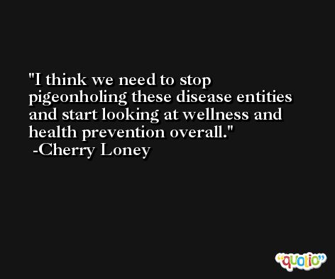 I think we need to stop pigeonholing these disease entities and start looking at wellness and health prevention overall. -Cherry Loney