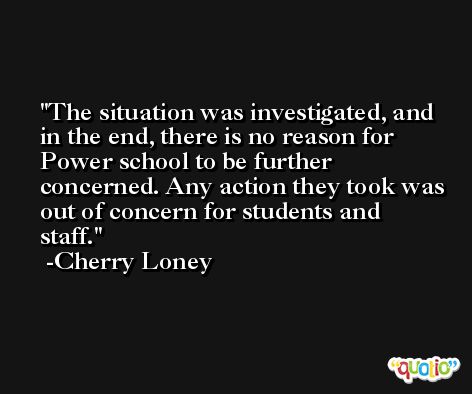 The situation was investigated, and in the end, there is no reason for Power school to be further concerned. Any action they took was out of concern for students and staff. -Cherry Loney