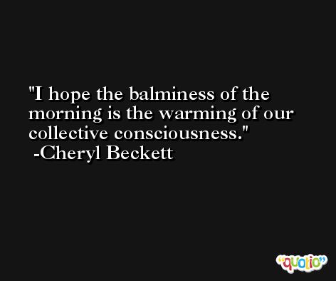 I hope the balminess of the morning is the warming of our collective consciousness. -Cheryl Beckett