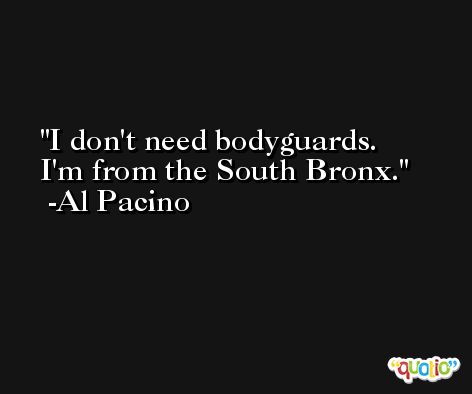 I don't need bodyguards. I'm from the South Bronx. -Al Pacino