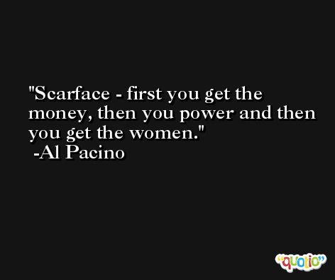 Scarface - first you get the money, then you power and then you get the women. -Al Pacino