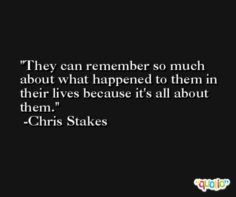 They can remember so much about what happened to them in their lives because it's all about them. -Chris Stakes