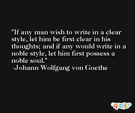 If any man wish to write in a clear style, let him be first clear in his thoughts; and if any would write in a noble style, let him first possess a noble soul. -Johann Wolfgang von Goethe